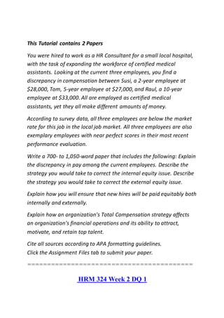 This Tutorial contains 2 Papers
You were hired to work as a HR Consultant for a small local hospital,
with the task of expanding the workforce of certified medical
assistants. Looking at the current three employees, you find a
discrepancy in compensation between Susi, a 2-year employee at
$28,000, Tom, 5-year employee at $27,000, and Raul, a 10-year
employee at $33,000. All are employed as certified medical
assistants, yet they all make different amounts of money.
According to survey data, all three employees are below the market
rate for this job in the local job market. All three employees are also
exemplary employees with near perfect scores in their most recent
performance evaluation.
Write a 700- to 1,050-word paper that includes the following: Explain
the discrepancy in pay among the current employees. Describe the
strategy you would take to correct the internal equity issue. Describe
the strategy you would take to correct the external equity issue.
Explain how you will ensure that new hires will be paid equitably both
internally and externally.
Explain how an organization's Total Compensation strategy affects
an organization's financial operations and its ability to attract,
motivate, and retain top talent.
Cite all sources according to APA formatting guidelines.
Click the Assignment Files tab to submit your paper.
=========================================
HRM 324 Week 2 DQ 1
 