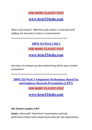 FOR MORE CLASSES VISIT
www.hrm324edu.com
What is job analysis? Oftentimes job analysis is associated with
staffing, but how does it relate to compensation?
==============================================
HRM 324 Week 2 DQ 2
FOR MORE CLASSES VISIT
www.hrm324edu.com
How does an employer go about determining if their pay is market
competitive?
==============================================
HRM 324 Week 3 Assignment Performance Based Pay
and Employee Rewards Presentation (2 PPT)
FOR MORE CLASSES VISIT
www.hrm324edu.com
This Tutorial contains 2 PPT
Create a Microsoft® PowerPoint® presentation outlining
performance-based total compensation plans for two organizations.
 