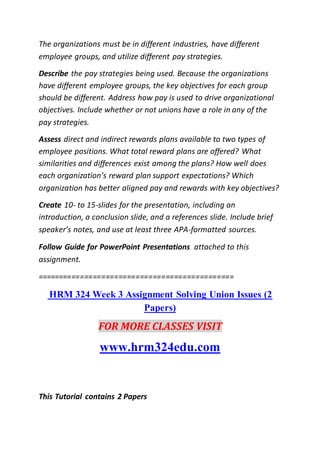 The organizations must be in different industries, have different
employee groups, and utilize different pay strategies.
Describe the pay strategies being used. Because the organizations
have different employee groups, the key objectives for each group
should be different. Address how pay is used to drive organizational
objectives. Include whether or not unions have a role in any of the
pay strategies.
Assess direct and indirect rewards plans available to two types of
employee positions. What total reward plans are offered? What
similarities and differences exist among the plans? How well does
each organization’s reward plan support expectations? Which
organization has better aligned pay and rewards with key objectives?
Create 10- to 15-slides for the presentation, including an
introduction, a conclusion slide, and a references slide. Include brief
speaker’s notes, and use at least three APA-formatted sources.
Follow Guide for PowerPoint Presentations attached to this
assignment.
==============================================
HRM 324 Week 3 Assignment Solving Union Issues (2
Papers)
FOR MORE CLASSES VISIT
www.hrm324edu.com
This Tutorial contains 2 Papers
 