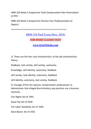 HRM 324 Week 5 Assignment Total Compensation Plan Presentation
(2 PPT)
HRM 324 Week 5 Assignment Practice Your Professionalism (2
Papers)
==============================================
HRM 324 Final Exam (New, 2018)
FOR MORE CLASSES VISIT
www.hrm324edu.com
1) These are the four core characteristics of the job characteristics
theory.
feedback, task variety, skill-variety, autonomy
knowledge, skill identity, autonomy, feedback
skill variety, task identity, autonomy, feedback
skill identity, autonomy, task variety, feedback
2) Passage of this Act requires compensation professionals to
demonstrate that alleged discriminatory pay practices are a business
necessity.
Civil Rights Act of 1991
Equal Pay Act of 1938
Fair Labor Standards Act of 1938
Davis-Bacon Act of 1931
 