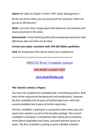Watch the video in Chapter 5 titled “UPS: Union Management.”
At the end of the video, you are posed with the question: What can
you do as HR Director?
Write a no more than 2 page paper that addresses the question and
issues presented in the video.
Demonstrate critical thinking skills while developing resolutions that
effectively plan out what can be done.
Format your paper consistent with APA 6th Edition guidelines.
Click the Assignment Files tab to submit your assignment.
==============================================
HRM 324 Week 3 Candidate Analysis
FOR MORE CLASSES VISIT
www.hrm324edu.com
This Tutorial contains 2 Papers
You have two employment candidates for a marketing position. Both
have similar educational backgrounds and certifications. However,
the first candidate has 20 years of related experience while the
second candidate has 6 years of similar experience.
The first candidate is asking for a competitive base salary plus one
week extra vacation as part of the benefits package. The second
candidate is asking for a competitive base salary plus a company
smart phone (upgraded each year), and paid Internet service at
home. The first candidate is willing to work a flexible schedule
 