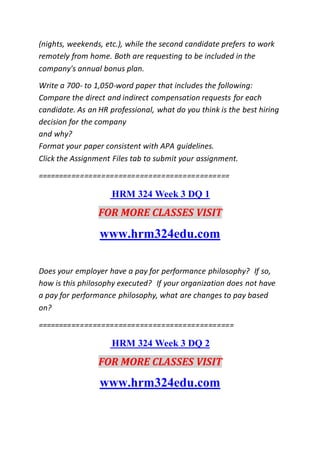 (nights, weekends, etc.), while the second candidate prefers to work
remotely from home. Both are requesting to be included in the
company's annual bonus plan.
Write a 700- to 1,050-word paper that includes the following:
Compare the direct and indirect compensation requests for each
candidate. As an HR professional, what do you think is the best hiring
decision for the company
and why?
Format your paper consistent with APA guidelines.
Click the Assignment Files tab to submit your assignment.
=============================================
HRM 324 Week 3 DQ 1
FOR MORE CLASSES VISIT
www.hrm324edu.com
Does your employer have a pay for performance philosophy? If so,
how is this philosophy executed? If your organization does not have
a pay for performance philosophy, what are changes to pay based
on?
==============================================
HRM 324 Week 3 DQ 2
FOR MORE CLASSES VISIT
www.hrm324edu.com
 