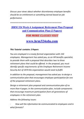 Discuss your views about whether discretionary employee benefits
should be an entitlement or something earned based on job
performance.
==============================================
HRM 324 Week 4 Assignment Retirement Plan Proposal
and Communication Plan (2 Papers)
FOR MORE CLASSES VISIT
www.hrm324edu.com
This Tutorial contains 2 Papers
You are employed in a newly formed organization with 150
employees. Management has asked you, as an HR benefits specialist,
to provide them with a proposal that describes two to three
retirement plans that could be offered. In the proposal, you must
identify specific requirements of the Employee Retirement Income
Security Act of 1974 the organization would need to fulfill.
In addition to the proposal, management has asked you to design a
communication plan that encourages employee participation for one
of the proposed retirement plans.
Design a retirement plan proposal and communication plan of no
more than 4 pages. In the communication plan, include components
that encourage maximum participation from all generations of
employees in the retirement plan.
Address the following issues:
· How will the information be communicated to employees and in
what formats?
 