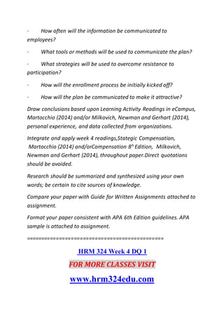 · How often will the information be communicated to
employees?
· What tools or methods will be used to communicate the plan?
· What strategies will be used to overcome resistance to
participation?
· How will the enrollment process be initially kicked off?
· How will the plan be communicated to make it attractive?
Draw conclusions based upon Learning Activity Readings in eCampus,
Martocchio (2014) and/or Milkovich, Newman and Gerhart (2014),
personal experience, and data collected from organizations.
Integrate and apply week 4 readings,Stategic Compensation,
Martocchio (2014) and/orCompensation 8h
Edition, Milkovich,
Newman and Gerhart (2014), throughout paper.Direct quotations
should be avoided.
Research should be summarized and synthesized using your own
words; be certain to cite sources of knowledge.
Compare your paper with Guide for Written Assignments attached to
assignment.
Format your paper consistent with APA 6th Edition guidelines. APA
sample is attached to assignment.
==============================================
HRM 324 Week 4 DQ 1
FOR MORE CLASSES VISIT
www.hrm324edu.com
 