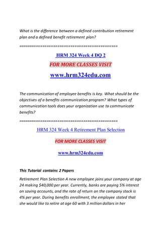 What is the difference between a defined contribution retirement
plan and a defined benefit retirement plan?
==============================================
HRM 324 Week 4 DQ 2
FOR MORE CLASSES VISIT
www.hrm324edu.com
The communication of employee benefits is key. What should be the
objectives of a benefits communication program? What types of
communication tools does your organization use to communicate
benefits?
==============================================
HRM 324 Week 4 Retirement Plan Selection
FOR MORE CLASSES VISIT
www.hrm324edu.com
This Tutorial contains 2 Papers
Retirement Plan Selection A new employee joins your company at age
24 making $40,000 per year. Currently, banks are paying 5% interest
on saving accounts, and the rate of return on the company stock is
4% per year. During benefits enrollment, the employee stated that
she would like to retire at age 60 with 3 million dollars in her
 