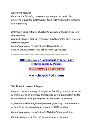 retirement account.
Compare the following retirement options for this particular
employee in 1,050 to 1,400 words: 403B 401K Pension Annuities IRA
Estate planning
Determine which retirement option(s) you would choose if you were
this employee.
Assess the factors that this employee should consider when selecting
a retirement plan.
Format your paper consistent with APA guidelines.
Click on the Assignment Files tab to submit your paper.
==============================================
HRM 324 Week 5 Assignment Practice Your
Professionalism (2 Papers)
FOR MORE CLASSES VISIT
www.hrm324edu.com
This Tutorial contains 2 Papers
Prepare a list or summary of the four or five things you took from this
course to use in an interview or discussion with a professional on the
career-relevant skills gained from this five weeks of learning.
Explain these skills briefly as if you were given only a limited amount
of time to be considered for an entry-level HRM position.
Format your paper consistent with APA 6th Edition guidelines.
Click the Assignment Files tab to submit your assignment.
 