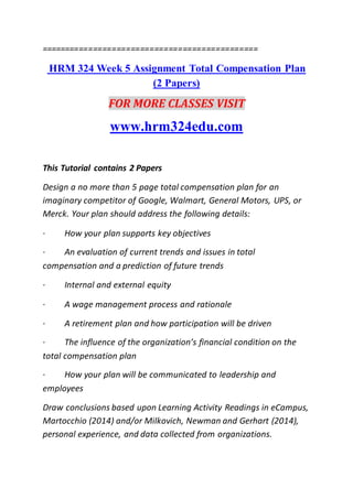 ==============================================
HRM 324 Week 5 Assignment Total Compensation Plan
(2 Papers)
FOR MORE CLASSES VISIT
www.hrm324edu.com
This Tutorial contains 2 Papers
Design a no more than 5 page total compensation plan for an
imaginary competitor of Google, Walmart, General Motors, UPS, or
Merck. Your plan should address the following details:
· How your plan supports key objectives
· An evaluation of current trends and issues in total
compensation and a prediction of future trends
· Internal and external equity
· A wage management process and rationale
· A retirement plan and how participation will be driven
· The influence of the organization’s financial condition on the
total compensation plan
· How your plan will be communicated to leadership and
employees
Draw conclusions based upon Learning Activity Readings in eCampus,
Martocchio (2014) and/or Milkovich, Newman and Gerhart (2014),
personal experience, and data collected from organizations.
 