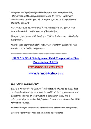 Integrate and apply assigned readings,Stategic Compensation,
Martocchio (2014) and/orCompensation 8h
Edition, Milkovich,
Newman and Gerhart (2014), throughout paper.Direct quotations
should be avoided.
Research should be summarized and synthesized using your own
words; be certain to cite sources of knowledge.
Compare your paper with Guide for Written Assignments attached to
assignment.
Format your paper consistent with APA 6th Edition guidelines. APA
sample is attached to assignment.
==============================================
HRM 324 Week 5 Assignment Total Compensation Plan
Presentation (2 PPT)
FOR MORE CLASSES VISIT
www.hrm324edu.com
This Tutorial contains 2 PPT
Create a Microsoft®
PowerPoint®
presentation of 12 to 15 slides that
outlines the plan’s key components, and its stated requirements and
objectives. Include an introduction, a conclusion slide, and a
references slide as well as brief speaker’s notes. Use at least five APA-
formatted sources.
Follow Guide for PowerPoint Presentations attached to assignment.
Click the Assignment Files tab to submit assignments.
 