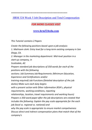 ==============================================
HRM 324 Week 5 Job Description and Total Compensation
FOR MORE CLASSES VISIT
www.hrm324edu.com
This Tutorial contains 2 Papers
Create the following positions based upon a job analysis:
1. Mailroom clerk: Entry level for a long-term existing company in San
Diego, CA.
2. Manager in the marketing department: Mid-level position in a
start-up company, in
Scottsdale, AZ.
Prepare standard job descriptions of 350 words for each of the
positions with the following
sections: Job Summary Job Requirements (Minimum Education,
Experience and Certifications and/or
training required) Job Functions (Detailed description of the job
duties) Make sure each duty begins
with a present action verb Other information (KSA's, physical
requirements, working conditions, reporting
relationships, location, travel requirements and working hours)
Prepare a 350-word paper after the job descriptions are created that
includes the following: Explain the pay scale appropriate for the each
job (local vs. regional vs. national) and
why the pay scale is appropriate to ensure market competiveness
Discuss direct and indirect compensation plans that match that of the
company's
 