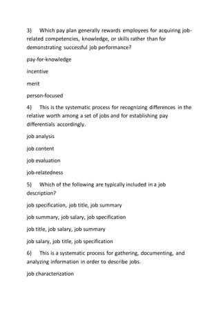 3) Which pay plan generally rewards employees for acquiring job-
related competencies, knowledge, or skills rather than for
demonstrating successful job performance?
pay-for-knowledge
incentive
merit
person-focused
4) This is the systematic process for recognizing differences in the
relative worth among a set of jobs and for establishing pay
differentials accordingly.
job analysis
job content
job evaluation
job-relatedness
5) Which of the following are typically included in a job
description?
job specification, job title, job summary
job summary, job salary, job specification
job title, job salary, job summary
job salary, job title, job specification
6) This is a systematic process for gathering, documenting, and
analyzing information in order to describe jobs.
job characterization
 