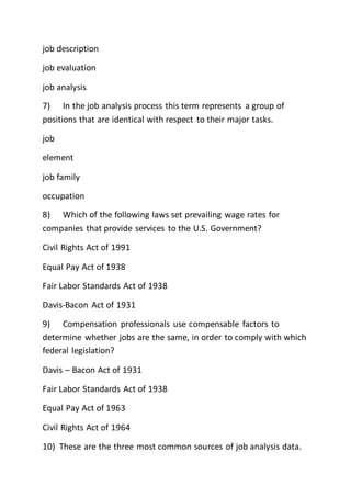 job description
job evaluation
job analysis
7) In the job analysis process this term represents a group of
positions that are identical with respect to their major tasks.
job
element
job family
occupation
8) Which of the following laws set prevailing wage rates for
companies that provide services to the U.S. Government?
Civil Rights Act of 1991
Equal Pay Act of 1938
Fair Labor Standards Act of 1938
Davis-Bacon Act of 1931
9) Compensation professionals use compensable factors to
determine whether jobs are the same, in order to comply with which
federal legislation?
Davis – Bacon Act of 1931
Fair Labor Standards Act of 1938
Equal Pay Act of 1963
Civil Rights Act of 1964
10) These are the three most common sources of job analysis data.
 