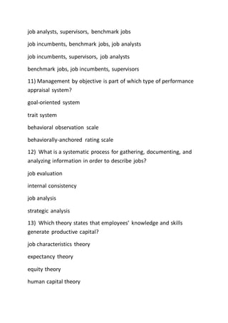 job analysts, supervisors, benchmark jobs
job incumbents, benchmark jobs, job analysts
job incumbents, supervisors, job analysts
benchmark jobs, job incumbents, supervisors
11) Management by objective is part of which type of performance
appraisal system?
goal-oriented system
trait system
behavioral observation scale
behaviorally-anchored rating scale
12) What is a systematic process for gathering, documenting, and
analyzing information in order to describe jobs?
job evaluation
internal consistency
job analysis
strategic analysis
13) Which theory states that employees’ knowledge and skills
generate productive capital?
job characteristics theory
expectancy theory
equity theory
human capital theory
 