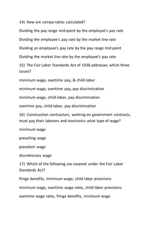 14) How are compa-ratios calculated?
Dividing the pay range mid-point by the employee’s pay rate
Dividing the employee’s pay rate by the market line rate
Dividing an employee’s pay rate by the pay range mid point
Dividing the market line rate by the employee’s pay rate
15) The Fair Labor Standards Act of 1938 addresses which three
issues?
minimum wage, overtime pay, & child-labor
minimum wage, overtime pay, pay discrimination
minimum wage, child-labor, pay discrimination
overtime pay, child-labor, pay discrimination
16) Construction contractors, working on government contracts,
must pay their laborers and mechanics what type of wage?
minimum wage
prevailing wage
prevalent wage
discretionary wage
17) Which of the following are covered under the Fair Labor
Standards Act?
fringe benefits, minimum wage, child labor provisions
minimum wage, overtime wage rates, child labor provisions
overtime wage rates, fringe benefits, minimum wage
 
