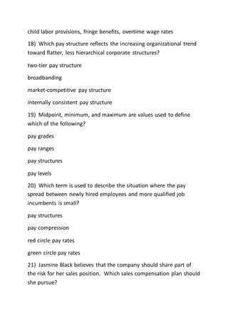 child labor provisions, fringe benefits, overtime wage rates
18) Which pay structure reflects the increasing organizational trend
toward flatter, less hierarchical corporate structures?
two-tier pay structure
broadbanding
market-competitive pay structure
internally consistent pay structure
19) Midpoint, minimum, and maximum are values used to define
which of the following?
pay grades
pay ranges
pay structures
pay levels
20) Which term is used to describe the situation where the pay
spread between newly hired employees and more qualified job
incumbents is small?
pay structures
pay compression
red circle pay rates
green circle pay rates
21) Jasmine Black believes that the company should share part of
the risk for her sales position. Which sales compensation plan should
she pursue?
 