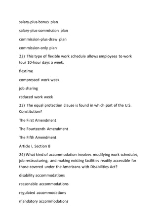 salary-plus-bonus plan
salary-plus-commission plan
commission-plus-draw plan
commission-only plan
22) This type of flexible work schedule allows employees to work
four 10-hour days a week.
flextime
compressed work week
job sharing
reduced work week
23) The equal protection clause is found in which part of the U.S.
Constitution?
The First Amendment
The Fourteenth Amendment
The Fifth Amendment
Article I, Section 8
24) What kind of accommodation involves modifying work schedules,
job restructuring, and making existing facilities readily accessible for
those covered under the Americans with Disabilities Act?
disability accommodations
reasonable accommodations
regulated accommodations
mandatory accommodations
 