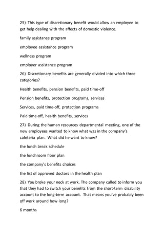 25) This type of discretionary benefit would allow an employee to
get help dealing with the affects of domestic violence.
family assistance program
employee assistance program
wellness program
employer assistance program
26) Discretionary benefits are generally divided into which three
categories?
Health benefits, pension benefits, paid time-off
Pension benefits, protection programs, services
Services, paid time-off, protection programs
Paid time-off, health benefits, services
27) During the human resources departmental meeting, one of the
new employees wanted to know what was in the company’s
cafeteria plan. What did he want to know?
the lunch break schedule
the lunchroom floor plan
the company’s benefits choices
the list of approved doctors in the health plan
28) You broke your neck at work. The company called to inform you
that they had to switch your benefits from the short-term disability
account to the long-term account. That means you’ve probably been
off work around how long?
6 months
 