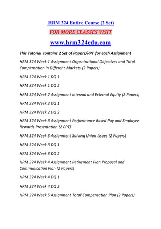 HRM 324 Entire Course (2 Set)
FOR MORE CLASSES VISIT
www.hrm324edu.com
This Tutorial contains 2 Set of Papers/PPT for each Assignment
HRM 324 Week 1 Assignment Organizational Objectives and Total
Compensation in Different Markets (2 Papers)
HRM 324 Week 1 DQ 1
HRM 324 Week 1 DQ 2
HRM 324 Week 2 Assignment Internal and External Equity (2 Papers)
HRM 324 Week 2 DQ 1
HRM 324 Week 2 DQ 2
HRM 324 Week 3 Assignment Performance Based Pay and Employee
Rewards Presentation (2 PPT)
HRM 324 Week 3 Assignment Solving Union Issues (2 Papers)
HRM 324 Week 3 DQ 1
HRM 324 Week 3 DQ 2
HRM 324 Week 4 Assignment Retirement Plan Proposal and
Communication Plan (2 Papers)
HRM 324 Week 4 DQ 1
HRM 324 Week 4 DQ 2
HRM 324 Week 5 Assignment Total Compensation Plan (2 Papers)
 