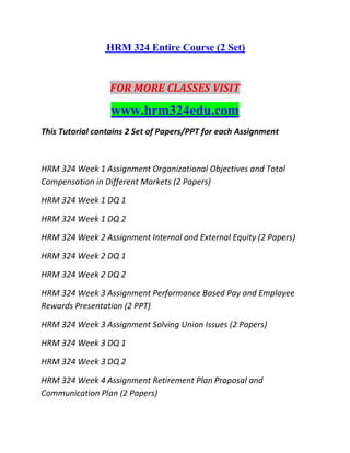 HRM 324 Entire Course (2 Set)
FOR MORE CLASSES VISIT
www.hrm324edu.com
This Tutorial contains 2 Set of Papers/PPT for each Assignment
HRM 324 Week 1 Assignment Organizational Objectives and Total
Compensation in Different Markets (2 Papers)
HRM 324 Week 1 DQ 1
HRM 324 Week 1 DQ 2
HRM 324 Week 2 Assignment Internal and External Equity (2 Papers)
HRM 324 Week 2 DQ 1
HRM 324 Week 2 DQ 2
HRM 324 Week 3 Assignment Performance Based Pay and Employee
Rewards Presentation (2 PPT)
HRM 324 Week 3 Assignment Solving Union Issues (2 Papers)
HRM 324 Week 3 DQ 1
HRM 324 Week 3 DQ 2
HRM 324 Week 4 Assignment Retirement Plan Proposal and
Communication Plan (2 Papers)
 