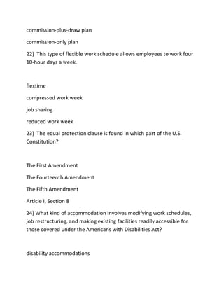 commission-plus-draw plan
commission-only plan
22) This type of flexible work schedule allows employees to work four
10-hour days a week.
flextime
compressed work week
job sharing
reduced work week
23) The equal protection clause is found in which part of the U.S.
Constitution?
The First Amendment
The Fourteenth Amendment
The Fifth Amendment
Article I, Section 8
24) What kind of accommodation involves modifying work schedules,
job restructuring, and making existing facilities readily accessible for
those covered under the Americans with Disabilities Act?
disability accommodations
 