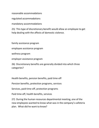 reasonable accommodations
regulated accommodations
mandatory accommodations
25) This type of discretionary benefit would allow an employee to get
help dealing with the affects of domestic violence.
family assistance program
employee assistance program
wellness program
employer assistance program
26) Discretionary benefits are generally divided into which three
categories?
Health benefits, pension benefits, paid time-off
Pension benefits, protection programs, services
Services, paid time-off, protection programs
Paid time-off, health benefits, services
27) During the human resources departmental meeting, one of the
new employees wanted to know what was in the company’s cafeteria
plan. What did he want to know?
 