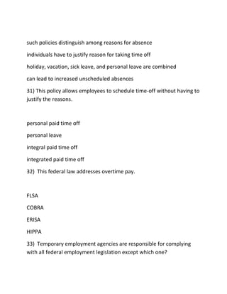 such policies distinguish among reasons for absence
individuals have to justify reason for taking time off
holiday, vacation, sick leave, and personal leave are combined
can lead to increased unscheduled absences
31) This policy allows employees to schedule time-off without having to
justify the reasons.
personal paid time off
personal leave
integral paid time off
integrated paid time off
32) This federal law addresses overtime pay.
FLSA
COBRA
ERISA
HIPPA
33) Temporary employment agencies are responsible for complying
with all federal employment legislation except which one?
 