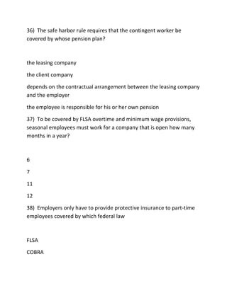 36) The safe harbor rule requires that the contingent worker be
covered by whose pension plan?
the leasing company
the client company
depends on the contractual arrangement between the leasing company
and the employer
the employee is responsible for his or her own pension
37) To be covered by FLSA overtime and minimum wage provisions,
seasonal employees must work for a company that is open how many
months in a year?
6
7
11
12
38) Employers only have to provide protective insurance to part-time
employees covered by which federal law
FLSA
COBRA
 