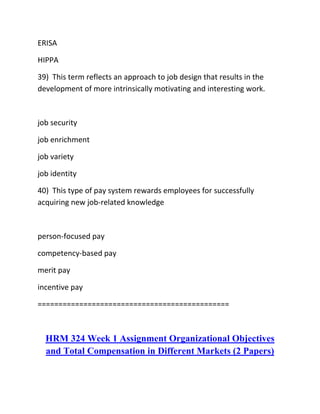 ERISA
HIPPA
39) This term reflects an approach to job design that results in the
development of more intrinsically motivating and interesting work.
job security
job enrichment
job variety
job identity
40) This type of pay system rewards employees for successfully
acquiring new job-related knowledge
person-focused pay
competency-based pay
merit pay
incentive pay
==============================================
HRM 324 Week 1 Assignment Organizational Objectives
and Total Compensation in Different Markets (2 Papers)
 