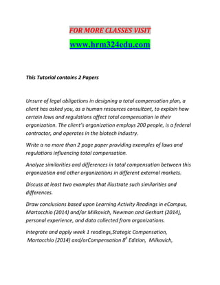 FOR MORE CLASSES VISIT
www.hrm324edu.com
This Tutorial contains 2 Papers
Unsure of legal obligations in designing a total compensation plan, a
client has asked you, as a human resources consultant, to explain how
certain laws and regulations affect total compensation in their
organization. The client’s organization employs 200 people, is a federal
contractor, and operates in the biotech industry.
Write a no more than 2 page paper providing examples of laws and
regulations influencing total compensation.
Analyze similarities and differences in total compensation between this
organization and other organizations in different external markets.
Discuss at least two examples that illustrate such similarities and
differences.
Draw conclusions based upon Learning Activity Readings in eCampus,
Martocchio (2014) and/or Milkovich, Newman and Gerhart (2014),
personal experience, and data collected from organizations.
Integrate and apply week 1 readings,Stategic Compensation,
Martocchio (2014) and/orCompensation 8h
Edition, Milkovich,
 