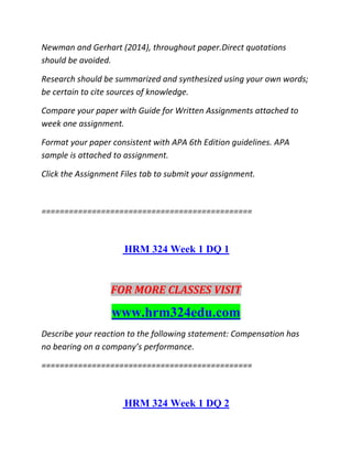 Newman and Gerhart (2014), throughout paper.Direct quotations
should be avoided.
Research should be summarized and synthesized using your own words;
be certain to cite sources of knowledge.
Compare your paper with Guide for Written Assignments attached to
week one assignment.
Format your paper consistent with APA 6th Edition guidelines. APA
sample is attached to assignment.
Click the Assignment Files tab to submit your assignment.
==============================================
HRM 324 Week 1 DQ 1
FOR MORE CLASSES VISIT
www.hrm324edu.com
Describe your reaction to the following statement: Compensation has
no bearing on a company’s performance.
==============================================
HRM 324 Week 1 DQ 2
 