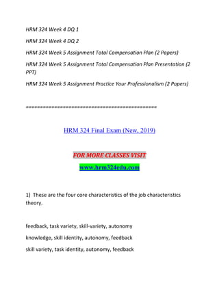 HRM 324 Week 4 DQ 1
HRM 324 Week 4 DQ 2
HRM 324 Week 5 Assignment Total Compensation Plan (2 Papers)
HRM 324 Week 5 Assignment Total Compensation Plan Presentation (2
PPT)
HRM 324 Week 5 Assignment Practice Your Professionalism (2 Papers)
==============================================
HRM 324 Final Exam (New, 2019)
FOR MORE CLASSES VISIT
www.hrm324edu.com
1) These are the four core characteristics of the job characteristics
theory.
feedback, task variety, skill-variety, autonomy
knowledge, skill identity, autonomy, feedback
skill variety, task identity, autonomy, feedback
 