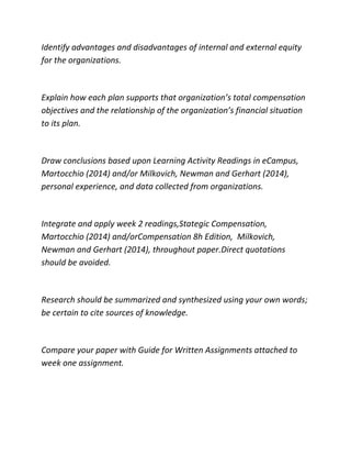 Identify advantages and disadvantages of internal and external equity
for the organizations.
Explain how each plan supports that organization’s total compensation
objectives and the relationship of the organization’s financial situation
to its plan.
Draw conclusions based upon Learning Activity Readings in eCampus,
Martocchio (2014) and/or Milkovich, Newman and Gerhart (2014),
personal experience, and data collected from organizations.
Integrate and apply week 2 readings,Stategic Compensation,
Martocchio (2014) and/orCompensation 8h Edition, Milkovich,
Newman and Gerhart (2014), throughout paper.Direct quotations
should be avoided.
Research should be summarized and synthesized using your own words;
be certain to cite sources of knowledge.
Compare your paper with Guide for Written Assignments attached to
week one assignment.
 