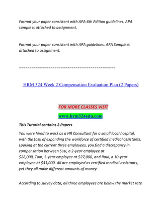 Format your paper consistent with APA 6th Edition guidelines. APA
sample is attached to assignment.
Format your paper consistent with APA guidelines. APA Sample is
attached to assignment.
==============================================
HRM 324 Week 2 Compensation Evaluation Plan (2 Papers)
FOR MORE CLASSES VISIT
www.hrm324edu.com
This Tutorial contains 2 Papers
You were hired to work as a HR Consultant for a small local hospital,
with the task of expanding the workforce of certified medical assistants.
Looking at the current three employees, you find a discrepancy in
compensation between Susi, a 2-year employee at
$28,000, Tom, 5-year employee at $27,000, and Raul, a 10-year
employee at $33,000. All are employed as certified medical assistants,
yet they all make different amounts of money.
According to survey data, all three employees are below the market rate
 