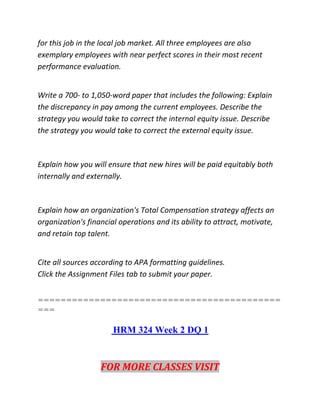 for this job in the local job market. All three employees are also
exemplary employees with near perfect scores in their most recent
performance evaluation.
Write a 700- to 1,050-word paper that includes the following: Explain
the discrepancy in pay among the current employees. Describe the
strategy you would take to correct the internal equity issue. Describe
the strategy you would take to correct the external equity issue.
Explain how you will ensure that new hires will be paid equitably both
internally and externally.
Explain how an organization's Total Compensation strategy affects an
organization's financial operations and its ability to attract, motivate,
and retain top talent.
Cite all sources according to APA formatting guidelines.
Click the Assignment Files tab to submit your paper.
===========================================
===
HRM 324 Week 2 DQ 1
FOR MORE CLASSES VISIT
 
