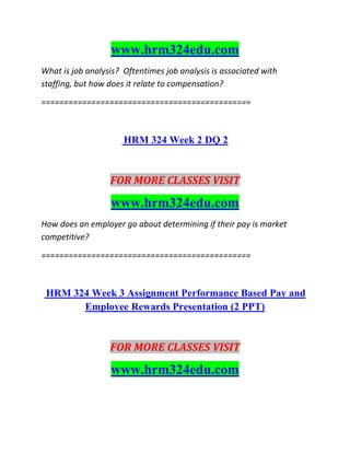www.hrm324edu.com
What is job analysis? Oftentimes job analysis is associated with
staffing, but how does it relate to compensation?
==============================================
HRM 324 Week 2 DQ 2
FOR MORE CLASSES VISIT
www.hrm324edu.com
How does an employer go about determining if their pay is market
competitive?
==============================================
HRM 324 Week 3 Assignment Performance Based Pay and
Employee Rewards Presentation (2 PPT)
FOR MORE CLASSES VISIT
www.hrm324edu.com
 