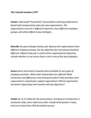 This Tutorial contains 2 PPT
Create a Microsoft® PowerPoint® presentation outlining performance-
based total compensation plans for two organizations. The
organizations must be in different industries, have different employee
groups, and utilize different pay strategies.
Describe the pay strategies being used. Because the organizations have
different employee groups, the key objectives for each group should be
different. Address how pay is used to drive organizational objectives.
Include whether or not unions have a role in any of the pay strategies.
Assess direct and indirect rewards plans available to two types of
employee positions. What total reward plans are offered? What
similarities and differences exist among the plans? How well does each
organization’s reward plan support expectations? Which organization
has better aligned pay and rewards with key objectives?
Create 10- to 15-slides for the presentation, including an introduction, a
conclusion slide, and a references slide. Include brief speaker’s notes,
and use at least three APA-formatted sources.
 