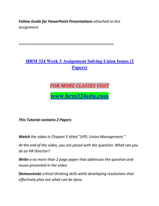 Follow Guide for PowerPoint Presentations attached to this
assignment.
==============================================
HRM 324 Week 3 Assignment Solving Union Issues (2
Papers)
FOR MORE CLASSES VISIT
www.hrm324edu.com
This Tutorial contains 2 Papers
Watch the video in Chapter 5 titled “UPS: Union Management.”
At the end of the video, you are posed with the question: What can you
do as HR Director?
Write a no more than 2 page paper that addresses the question and
issues presented in the video.
Demonstrate critical thinking skills while developing resolutions that
effectively plan out what can be done.
 