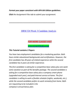 Format your paper consistent with APA 6th Edition guidelines.
Click the Assignment Files tab to submit your assignment.
==============================================
HRM 324 Week 3 Candidate Analysis
FOR MORE CLASSES VISIT
www.hrm324edu.com
This Tutorial contains 2 Papers
You have two employment candidates for a marketing position. Both
have similar educational backgrounds and certifications. However, the
first candidate has 20 years of related experience while the second
candidate has 6 years of similar experience.
The first candidate is asking for a competitive base salary plus one week
extra vacation as part of the benefits package. The second candidate is
asking for a competitive base salary plus a company smart phone
(upgraded each year), and paid Internet service at home. The first
candidate is willing to work a flexible schedule (nights, weekends, etc.),
while the second candidate prefers to work remotely from home. Both
are requesting to be included in the
company's annual bonus plan.
 