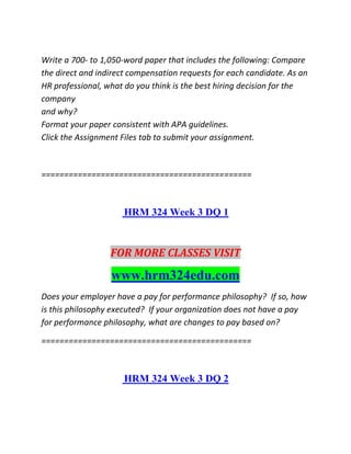 Write a 700- to 1,050-word paper that includes the following: Compare
the direct and indirect compensation requests for each candidate. As an
HR professional, what do you think is the best hiring decision for the
company
and why?
Format your paper consistent with APA guidelines.
Click the Assignment Files tab to submit your assignment.
==============================================
HRM 324 Week 3 DQ 1
FOR MORE CLASSES VISIT
www.hrm324edu.com
Does your employer have a pay for performance philosophy? If so, how
is this philosophy executed? If your organization does not have a pay
for performance philosophy, what are changes to pay based on?
==============================================
HRM 324 Week 3 DQ 2
 