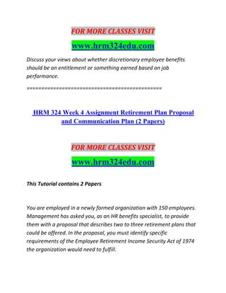 FOR MORE CLASSES VISIT
www.hrm324edu.com
Discuss your views about whether discretionary employee benefits
should be an entitlement or something earned based on job
performance.
==============================================
HRM 324 Week 4 Assignment Retirement Plan Proposal
and Communication Plan (2 Papers)
FOR MORE CLASSES VISIT
www.hrm324edu.com
This Tutorial contains 2 Papers
You are employed in a newly formed organization with 150 employees.
Management has asked you, as an HR benefits specialist, to provide
them with a proposal that describes two to three retirement plans that
could be offered. In the proposal, you must identify specific
requirements of the Employee Retirement Income Security Act of 1974
the organization would need to fulfill.
 