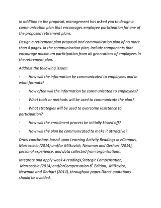 In addition to the proposal, management has asked you to design a
communication plan that encourages employee participation for one of
the proposed retirement plans.
Design a retirement plan proposal and communication plan of no more
than 4 pages. In the communication plan, include components that
encourage maximum participation from all generations of employees in
the retirement plan.
Address the following issues:
· How will the information be communicated to employees and in
what formats?
· How often will the information be communicated to employees?
· What tools or methods will be used to communicate the plan?
· What strategies will be used to overcome resistance to
participation?
· How will the enrollment process be initially kicked off?
· How will the plan be communicated to make it attractive?
Draw conclusions based upon Learning Activity Readings in eCampus,
Martocchio (2014) and/or Milkovich, Newman and Gerhart (2014),
personal experience, and data collected from organizations.
Integrate and apply week 4 readings,Stategic Compensation,
Martocchio (2014) and/orCompensation 8h
Edition, Milkovich,
Newman and Gerhart (2014), throughout paper.Direct quotations
should be avoided.
 