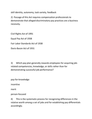 skill identity, autonomy, task variety, feedback
2) Passage of this Act requires compensation professionals to
demonstrate that alleged discriminatory pay practices are a business
necessity.
Civil Rights Act of 1991
Equal Pay Act of 1938
Fair Labor Standards Act of 1938
Davis-Bacon Act of 1931
3) Which pay plan generally rewards employees for acquiring job-
related competencies, knowledge, or skills rather than for
demonstrating successful job performance?
pay-for-knowledge
incentive
merit
person-focused
4) This is the systematic process for recognizing differences in the
relative worth among a set of jobs and for establishing pay differentials
accordingly.
 