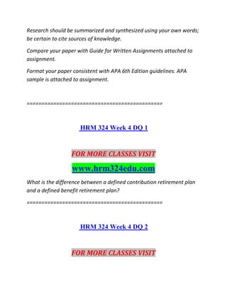 Research should be summarized and synthesized using your own words;
be certain to cite sources of knowledge.
Compare your paper with Guide for Written Assignments attached to
assignment.
Format your paper consistent with APA 6th Edition guidelines. APA
sample is attached to assignment.
==============================================
HRM 324 Week 4 DQ 1
FOR MORE CLASSES VISIT
www.hrm324edu.com
What is the difference between a defined contribution retirement plan
and a defined benefit retirement plan?
==============================================
HRM 324 Week 4 DQ 2
FOR MORE CLASSES VISIT
 