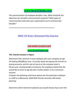 www.hrm324edu.com
The communication of employee benefits is key. What should be the
objectives of a benefits communication program? What types of
communication tools does your organization use to communicate
benefits?
==============================================
HRM 324 Week 4 Retirement Plan Selection
FOR MORE CLASSES VISIT
www.hrm324edu.com
This Tutorial contains 2 Papers
Retirement Plan Selection A new employee joins your company at age
24 making $40,000 per year. Currently, banks are paying 5% interest on
saving accounts, and the rate of return on the company stock is
4% per year. During benefits enrollment, the employee stated that she
would like to retire at age 60 with 3 million dollars in her retirement
account.
Compare the following retirement options for this particular employee
in 1,050 to 1,400 words: 403B 401K Pension Annuities IRA Estate
planning
Determine which retirement option(s) you would choose if you were this
 