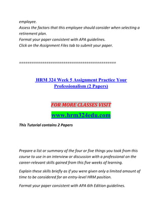 employee.
Assess the factors that this employee should consider when selecting a
retirement plan.
Format your paper consistent with APA guidelines.
Click on the Assignment Files tab to submit your paper.
==============================================
HRM 324 Week 5 Assignment Practice Your
Professionalism (2 Papers)
FOR MORE CLASSES VISIT
www.hrm324edu.com
This Tutorial contains 2 Papers
Prepare a list or summary of the four or five things you took from this
course to use in an interview or discussion with a professional on the
career-relevant skills gained from this five weeks of learning.
Explain these skills briefly as if you were given only a limited amount of
time to be considered for an entry-level HRM position.
Format your paper consistent with APA 6th Edition guidelines.
 