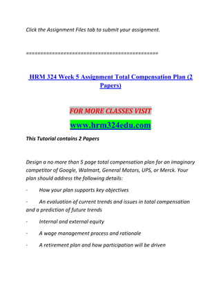 Click the Assignment Files tab to submit your assignment.
==============================================
HRM 324 Week 5 Assignment Total Compensation Plan (2
Papers)
FOR MORE CLASSES VISIT
www.hrm324edu.com
This Tutorial contains 2 Papers
Design a no more than 5 page total compensation plan for an imaginary
competitor of Google, Walmart, General Motors, UPS, or Merck. Your
plan should address the following details:
· How your plan supports key objectives
· An evaluation of current trends and issues in total compensation
and a prediction of future trends
· Internal and external equity
· A wage management process and rationale
· A retirement plan and how participation will be driven
 