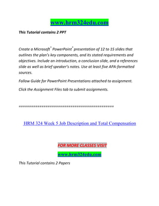 www.hrm324edu.com
This Tutorial contains 2 PPT
Create a Microsoft®
PowerPoint®
presentation of 12 to 15 slides that
outlines the plan’s key components, and its stated requirements and
objectives. Include an introduction, a conclusion slide, and a references
slide as well as brief speaker’s notes. Use at least five APA-formatted
sources.
Follow Guide for PowerPoint Presentations attached to assignment.
Click the Assignment Files tab to submit assignments.
==============================================
HRM 324 Week 5 Job Description and Total Compensation
FOR MORE CLASSES VISIT
www.hrm324edu.com
This Tutorial contains 2 Papers
 
