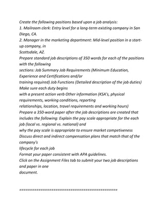 Create the following positions based upon a job analysis:
1. Mailroom clerk: Entry level for a long-term existing company in San
Diego, CA.
2. Manager in the marketing department: Mid-level position in a start-
up company, in
Scottsdale, AZ.
Prepare standard job descriptions of 350 words for each of the positions
with the following
sections: Job Summary Job Requirements (Minimum Education,
Experience and Certifications and/or
training required) Job Functions (Detailed description of the job duties)
Make sure each duty begins
with a present action verb Other information (KSA's, physical
requirements, working conditions, reporting
relationships, location, travel requirements and working hours)
Prepare a 350-word paper after the job descriptions are created that
includes the following: Explain the pay scale appropriate for the each
job (local vs. regional vs. national) and
why the pay scale is appropriate to ensure market competiveness
Discuss direct and indirect compensation plans that match that of the
company's
lifecycle for each job
Format your paper consistent with APA guidelines.
Click on the Assignment Files tab to submit your two job descriptions
and paper in one
document.
==============================================
 