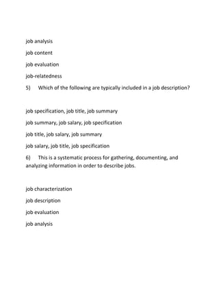 job analysis
job content
job evaluation
job-relatedness
5) Which of the following are typically included in a job description?
job specification, job title, job summary
job summary, job salary, job specification
job title, job salary, job summary
job salary, job title, job specification
6) This is a systematic process for gathering, documenting, and
analyzing information in order to describe jobs.
job characterization
job description
job evaluation
job analysis
 