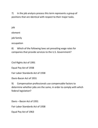 7) In the job analysis process this term represents a group of
positions that are identical with respect to their major tasks.
job
element
job family
occupation
8) Which of the following laws set prevailing wage rates for
companies that provide services to the U.S. Government?
Civil Rights Act of 1991
Equal Pay Act of 1938
Fair Labor Standards Act of 1938
Davis-Bacon Act of 1931
9) Compensation professionals use compensable factors to
determine whether jobs are the same, in order to comply with which
federal legislation?
Davis – Bacon Act of 1931
Fair Labor Standards Act of 1938
Equal Pay Act of 1963
 