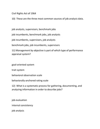 Civil Rights Act of 1964
10) These are the three most common sources of job analysis data.
job analysts, supervisors, benchmark jobs
job incumbents, benchmark jobs, job analysts
job incumbents, supervisors, job analysts
benchmark jobs, job incumbents, supervisors
11) Management by objective is part of which type of performance
appraisal system?
goal-oriented system
trait system
behavioral observation scale
behaviorally-anchored rating scale
12) What is a systematic process for gathering, documenting, and
analyzing information in order to describe jobs?
job evaluation
internal consistency
job analysis
 